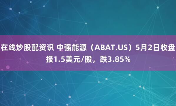在线炒股配资识 中强能源（ABAT.US）5月2日收盘报1.5美元/股，跌3.85%
