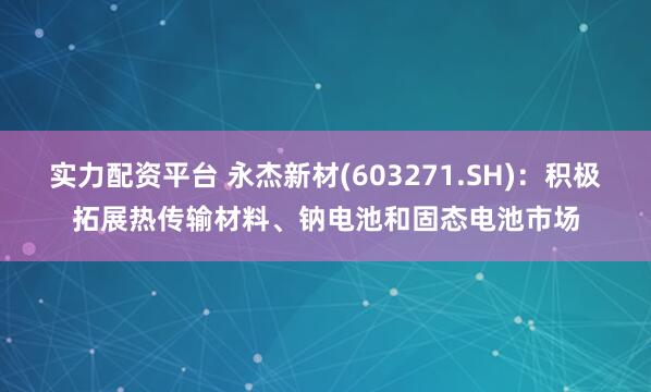 实力配资平台 永杰新材(603271.SH)：积极拓展热传输材料、钠电池和固态电池市场