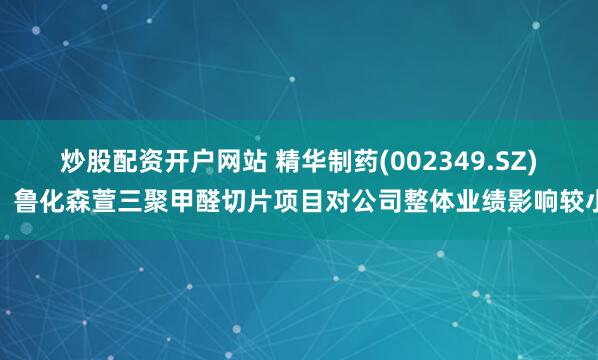 炒股配资开户网站 精华制药(002349.SZ)：鲁化森萱三聚甲醛切片项目对公司整体业绩影响较小