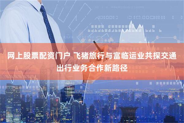 网上股票配资门户 飞猪旅行与富临运业共探交通出行业务合作新路径