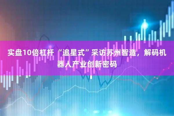 实盘10倍杠杆 “追星式”采访苏州智造，解码机器人产业创新密码