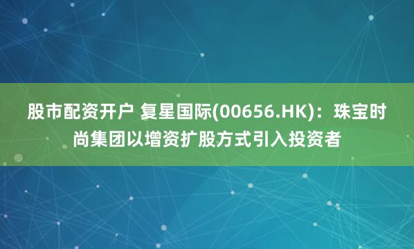 股市配资开户 复星国际(00656.HK)：珠宝时尚集团以增资扩股方式引入投资者