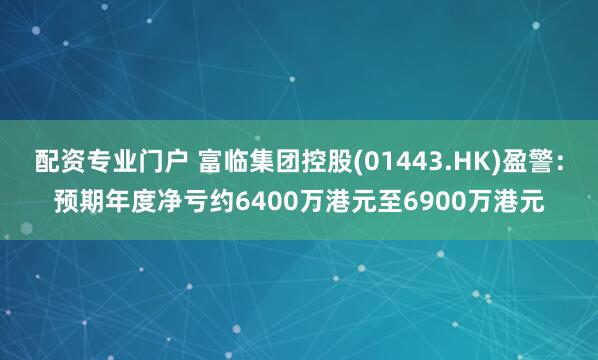 配资专业门户 富临集团控股(01443.HK)盈警：预期年度净亏约6400万港元至6900万港元