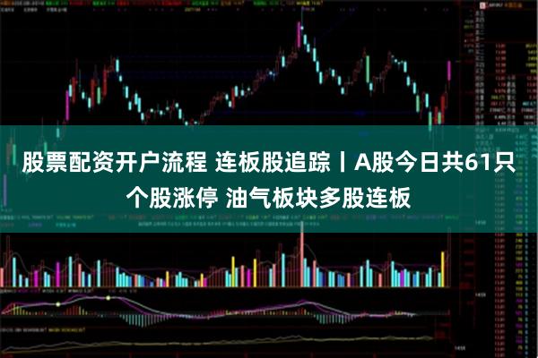 股票配资开户流程 连板股追踪丨A股今日共61只个股涨停 油气板块多股连板