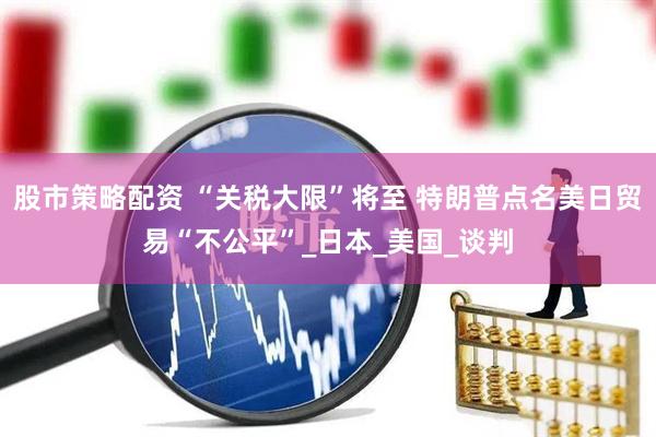 股市策略配资 “关税大限”将至 特朗普点名美日贸易“不公平”_日本_美国_谈判