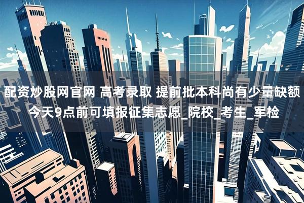 配资炒股网官网 高考录取 提前批本科尚有少量缺额 今天9点前可填报征集志愿_院校_考生_军检