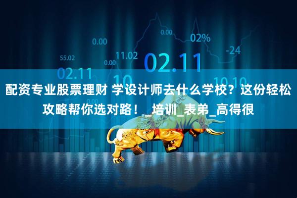 配资专业股票理财 学设计师去什么学校？这份轻松攻略帮你选对路！_培训_表弟_高得很