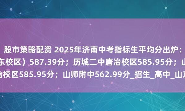 股市策略配资 2025年济南中考指标生平均分出炉：省实验（中心校区、东校区）587.39分；历城二中唐冶校区585.95分；山师附中562.99分_招生_高中_山东省