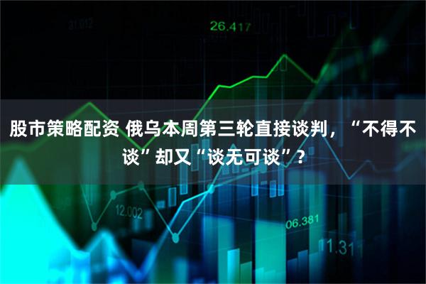 股市策略配资 俄乌本周第三轮直接谈判，“不得不谈”却又“谈无可谈”？