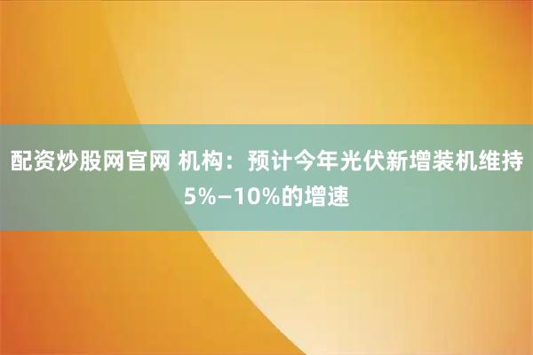 配资炒股网官网 机构：预计今年光伏新增装机维持5%—10%的增速