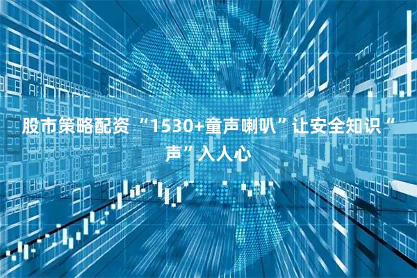 股市策略配资 “1530+童声喇叭”让安全知识“声”入人心