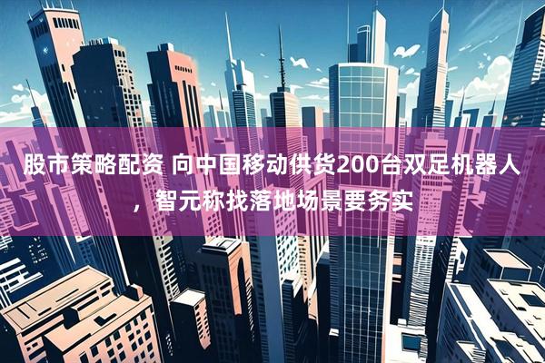 股市策略配资 向中国移动供货200台双足机器人，智元称找落地场景要务实