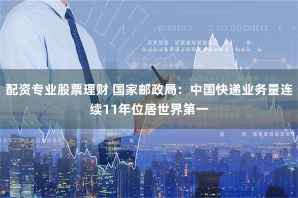 配资专业股票理财 国家邮政局：中国快递业务量连续11年位居世界第一