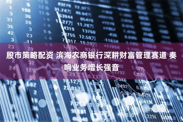 股市策略配资 滨海农商银行深耕财富管理赛道 奏响业务增长强音