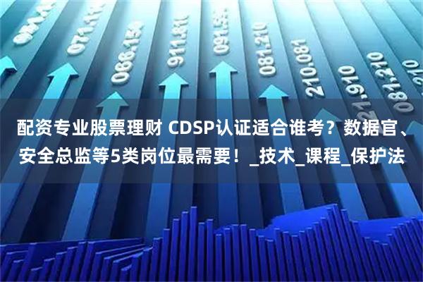 配资专业股票理财 CDSP认证适合谁考？数据官、安全总监等5类岗位最需要！_技术_课程_保护法