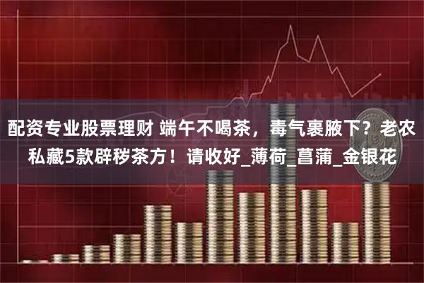 配资专业股票理财 端午不喝茶，毒气裹腋下？老农私藏5款辟秽茶方！请收好_薄荷_菖蒲_金银花