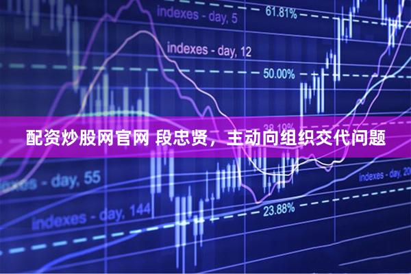 配资炒股网官网 段忠贤，主动向组织交代问题
