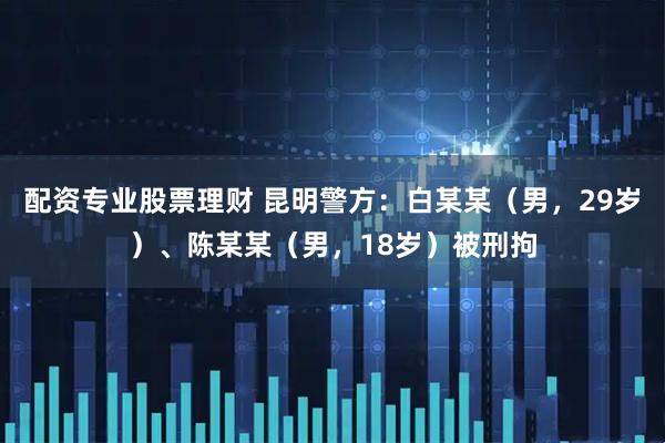 配资专业股票理财 昆明警方：白某某（男，29岁）、陈某某（男，18岁）被刑拘