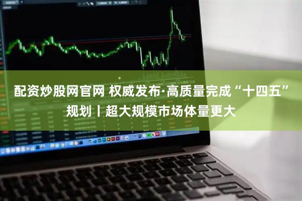 配资炒股网官网 权威发布·高质量完成“十四五”规划丨超大规模市场体量更大