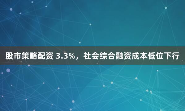 股市策略配资 3.3%，社会综合融资成本低位下行