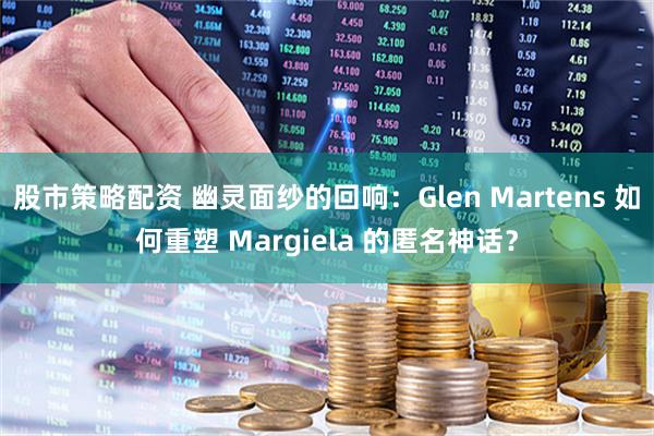 股市策略配资 幽灵面纱的回响：Glen Martens 如何重塑 Margiela 的匿名神话？