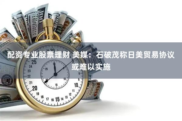 配资专业股票理财 美媒：石破茂称日美贸易协议或难以实施