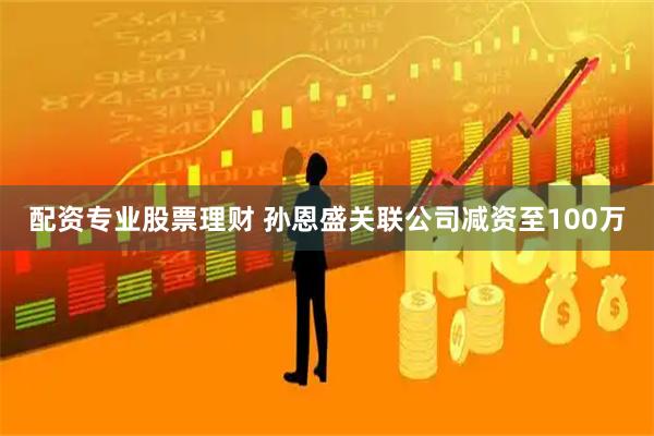 配资专业股票理财 孙恩盛关联公司减资至100万