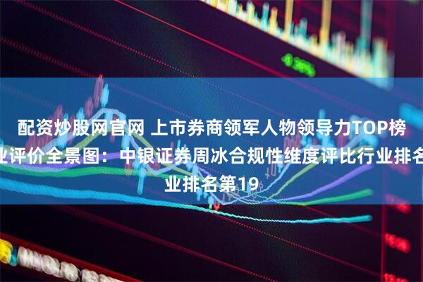 配资炒股网官网 上市券商领军人物领导力TOP榜丨同业评价全景图：中银证券周冰合规性维度评比行业排名第19