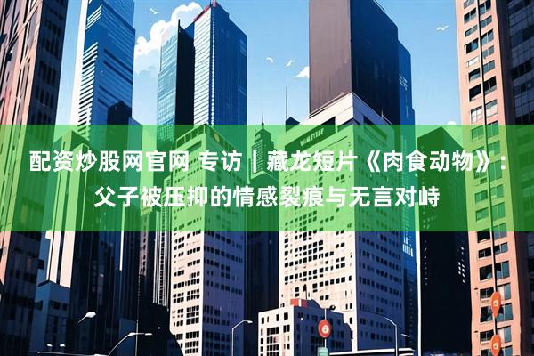 配资炒股网官网 专访｜藏龙短片《肉食动物》：父子被压抑的情感裂痕与无言对峙