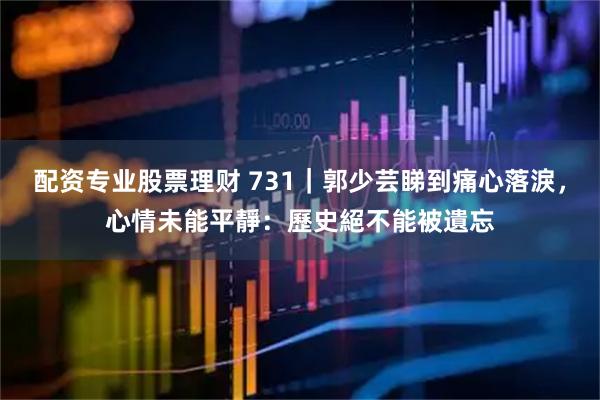 配资专业股票理财 731｜郭少芸睇到痛心落淚，心情未能平靜：歷史絕不能被遺忘