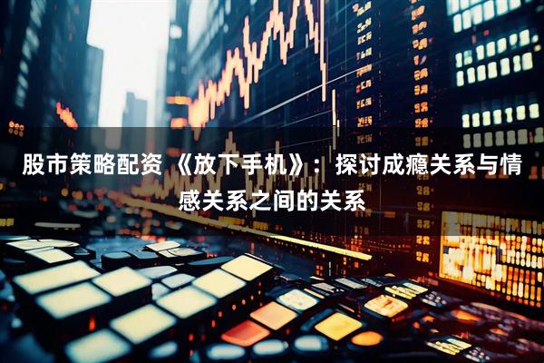 股市策略配资 《放下手机》：探讨成瘾关系与情感关系之间的关系