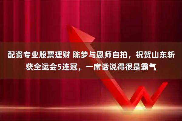 配资专业股票理财 陈梦与恩师自拍，祝贺山东斩获全运会5连冠，一席话说得很是霸气