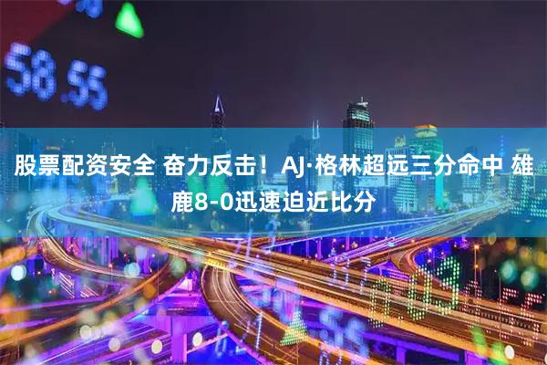 股票配资安全 奋力反击！AJ·格林超远三分命中 雄鹿8-0迅速迫近比分