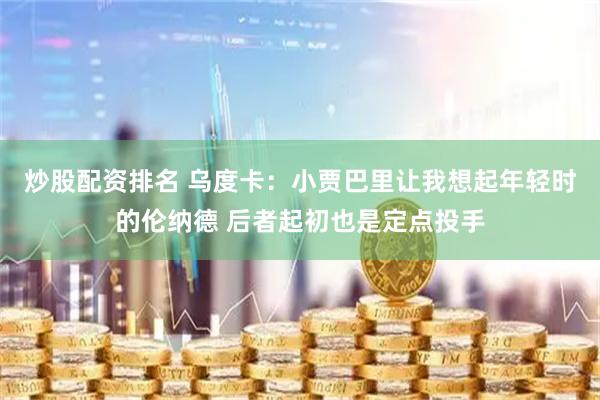炒股配资排名 乌度卡：小贾巴里让我想起年轻时的伦纳德 后者起初也是定点投手
