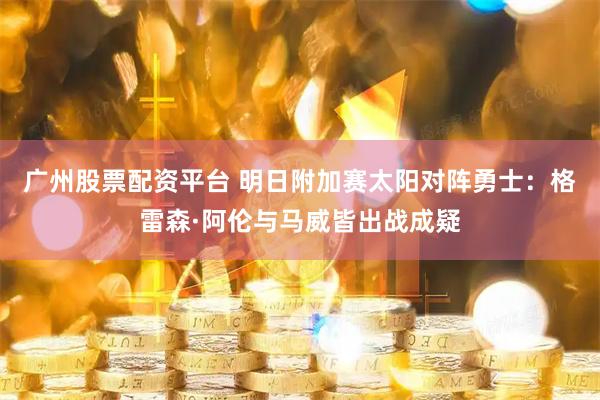 广州股票配资平台 明日附加赛太阳对阵勇士：格雷森·阿伦与马威皆出战成疑