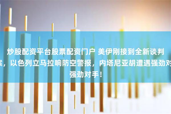 炒股配资平台股票配资门户 美伊刚接到全新谈判方案，以色列立马拉响防空警报，内塔尼亚胡遭遇强劲对手！