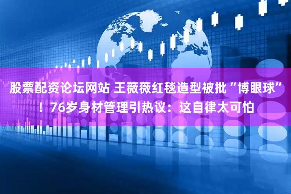 股票配资论坛网站 王薇薇红毯造型被批“博眼球”！76岁身材管理引热议：这自律太可怕
