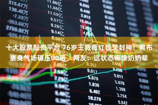 十大股票配资平台 76岁王薇薇红毯又封神！黑布裹身气场碾压00后，网友：这状态哪像奶奶辈