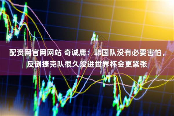 配资网官网网站 奇诚庸：韩国队没有必要害怕，反倒捷克队很久没进世界杯会更紧张