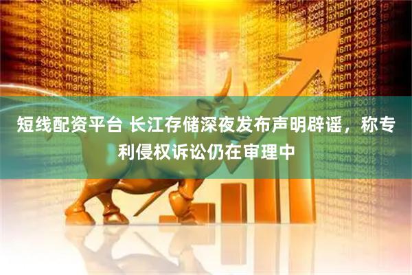短线配资平台 长江存储深夜发布声明辟谣，称专利侵权诉讼仍在审理中