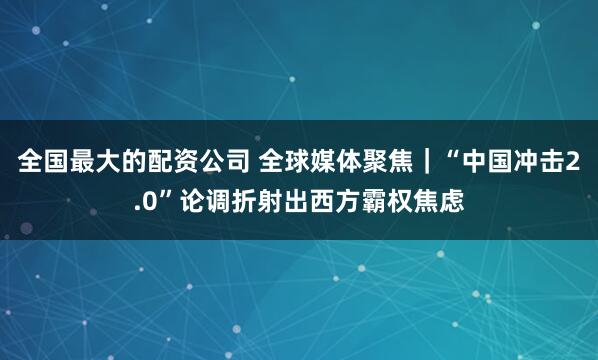 全国最大的配资公司 全球媒体聚焦｜“中国冲击2.0”论调折射出西方霸权焦虑