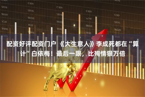 配资好评配资门户 《大生意人》李成死都在“算计”白依梅！最后一眼，比殉情狠万倍