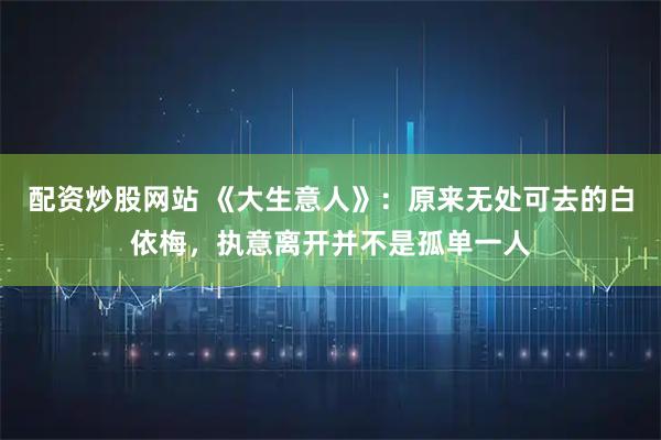 配资炒股网站 《大生意人》:原来无处可去的白依梅,执意离开并不是孤单一人