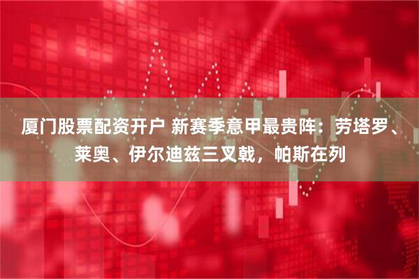 厦门股票配资开户 新赛季意甲最贵阵：劳塔罗、莱奥、伊尔迪兹三叉戟，帕斯在列