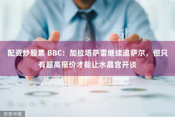 配资炒股票 BBC：加拉塔萨雷继续追萨尔，但只有超高报价才能让水晶宫开谈