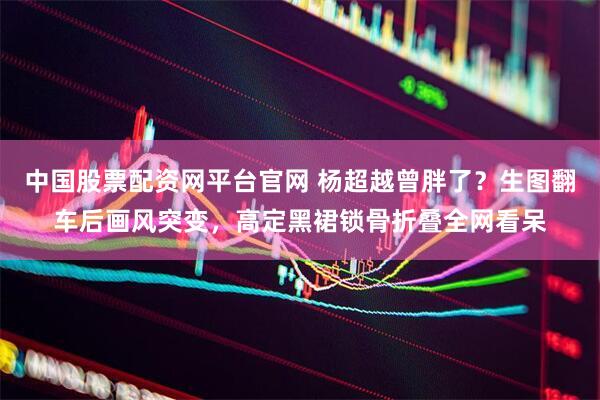 中国股票配资网平台官网 杨超越曾胖了？生图翻车后画风突变，高定黑裙锁骨折叠全网看呆
