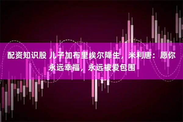 配资知识股 儿子加布里埃尔降生，米利唐：愿你永远幸福，永远被爱包围