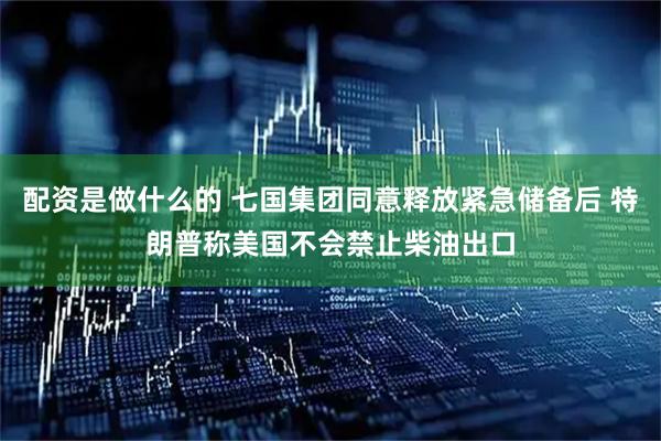 配资是做什么的 七国集团同意释放紧急储备后 特朗普称美国不会禁止柴油出口